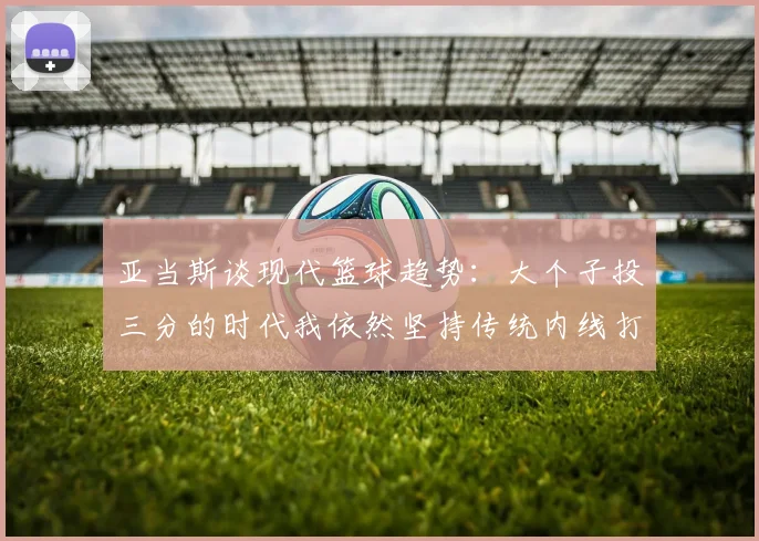 亚当斯谈现代篮球趋势：大个子投三分的时代我依然坚持传统内线打法