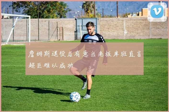詹姆斯退役后有意当老板库班直言超巨难以成功