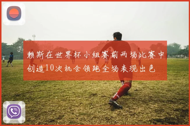 赖斯在世界杯小组赛前两场比赛中创造10次机会领跑全场表现出色