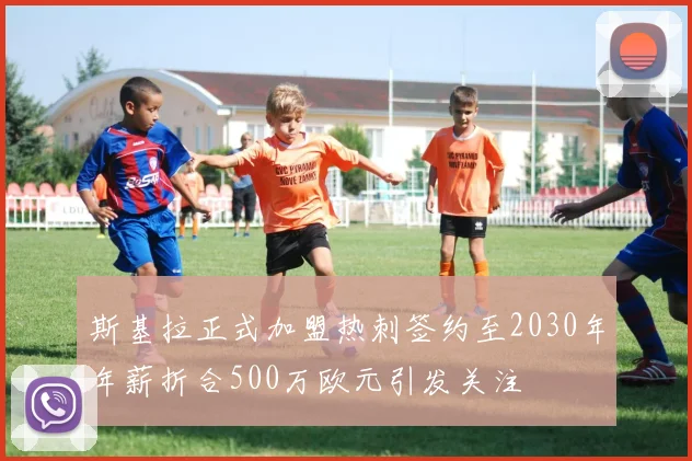 斯基拉正式加盟热刺签约至2030年年薪折合500万欧元引发关注