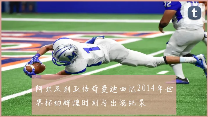 阿尔及利亚传奇曼迪回忆2014年世界杯的辉煌时刻与出场纪录