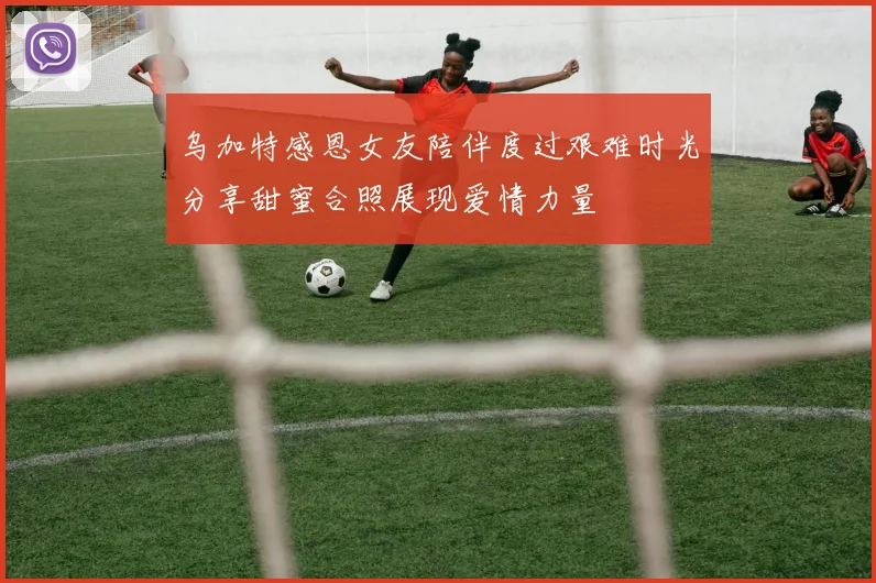 乌加特感恩女友陪伴度过艰难时光分享甜蜜合照展现爱情力量