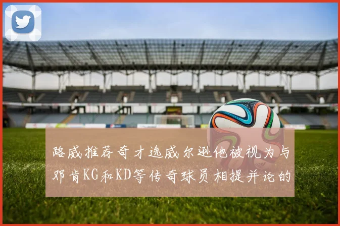 路威推荐奇才选威尔逊他被视为与邓肯KG和KD等传奇球员相提并论的未来之星