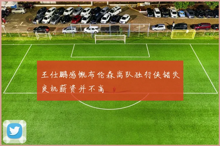 王仕鹏感慨布伦森离队独行侠错失良机薪资并不高