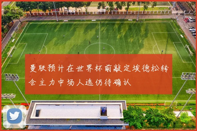 曼联预计在世界杯前敲定埃德松转会主力中场人选仍待确认