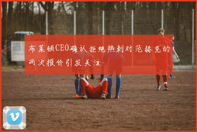 布莱顿CEO确认拒绝热刺对范赫克的两次报价引发关注